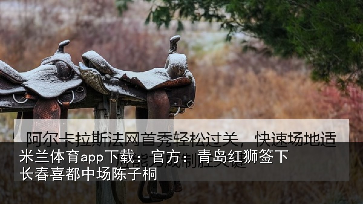 米兰体育app下载:官方:青岛红狮签下长春喜都中场陈子桐