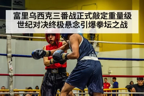 富里乌西克三番战正式敲定重量级世纪对决终极悬念引爆拳坛之战