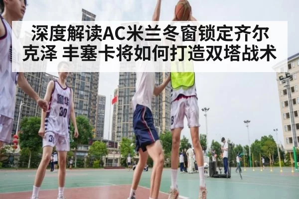深度解读AC米兰冬窗锁定齐尔克泽 丰塞卡将如何打造双塔战术