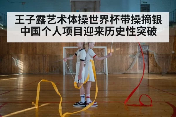 王子露艺术体操世界杯带操摘银 中国个人项目迎来历史性突破