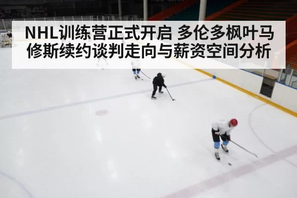 NHL训练营正式开启 多伦多枫叶马修斯续约谈判走向与薪资空间分析