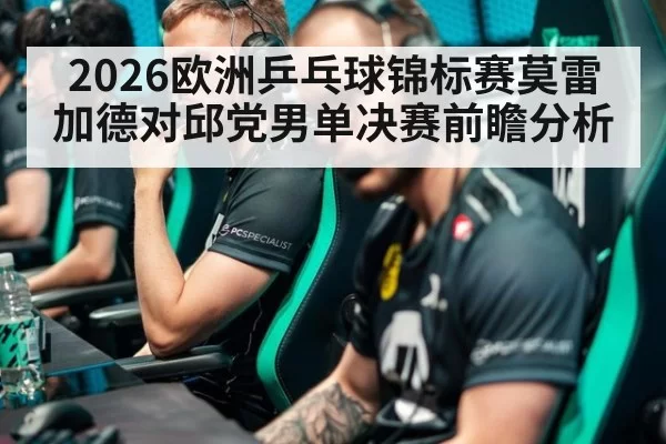 2026欧洲乒乓球锦标赛莫雷加德对邱党男单决赛前瞻分析